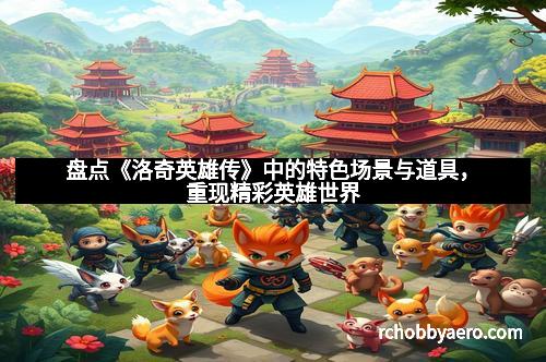 盘点《洛奇英雄传》中的特色场景与道具，重现精彩英雄世界
