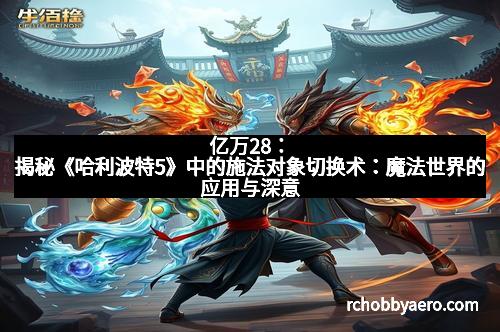 亿万28：揭秘《哈利波特5》中的施法对象切换术：魔法世界的应用与深意